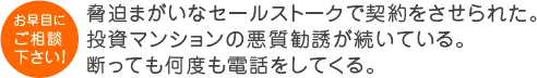 脅迫まがいなセールストークで契約をさせられた。 投資マンションの悪質勧誘が続いている。断っても何度も電話をしてくる。